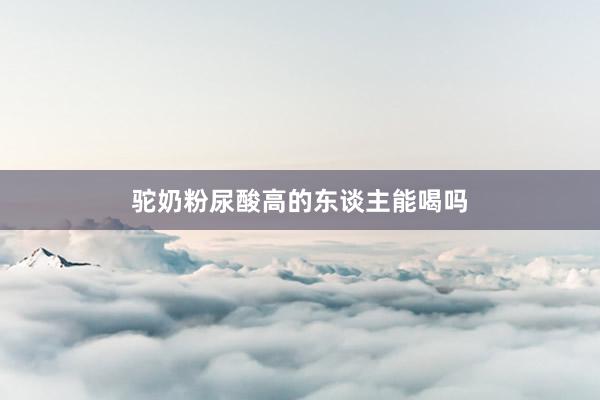 驼奶粉尿酸高的东谈主能喝吗